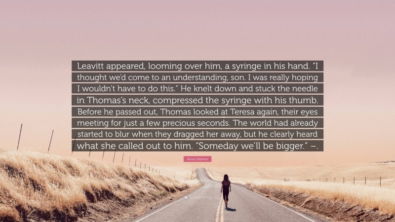 James Dashner Quote: “Leavitt appeared, looming over him, a syringe in his hand. “I thought we’d come to an understanding, son. I was really hoping I wouldn’t have to do this.” He knelt down and stuck the needle in Thomas’s neck, compressed the syringe with his thumb. Before he passed out, Thomas looked at Teresa again, their eyes meeting for just a few precious seconds. The world had already started to blur when they dragged her away, but he clearly heard what she called out to him. “Someday we’ll be bigger.” –.”