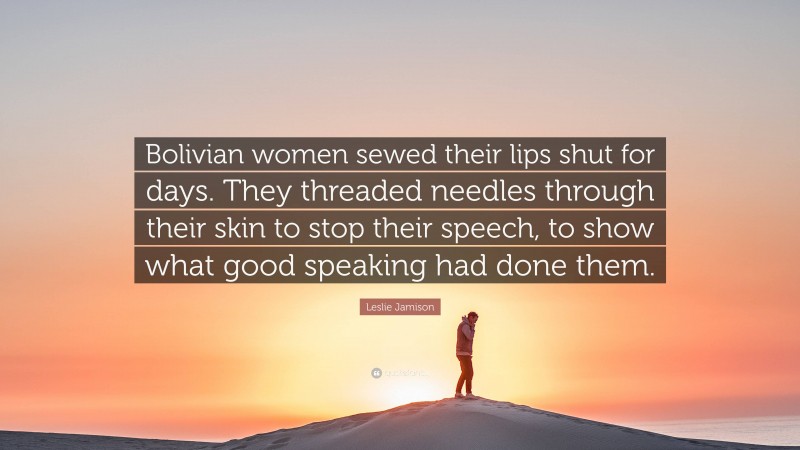 Leslie Jamison Quote: “Bolivian women sewed their lips shut for days. They threaded needles through their skin to stop their speech, to show what good speaking had done them.”