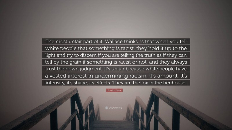 Brandon Taylor Quote: “The most unfair part of it, Wallace thinks, is that when you tell white people that something is racist, they hold it up to the light and try to discern if you are telling the truth as if they can tell by the grain if something is racist or not, and they always trust their own judgment. It’s unfair because white people have a vested interest in undermining racism, it’s amount, it’s intensity, it’s shape, its effects. They are the fox in the henhouse.”