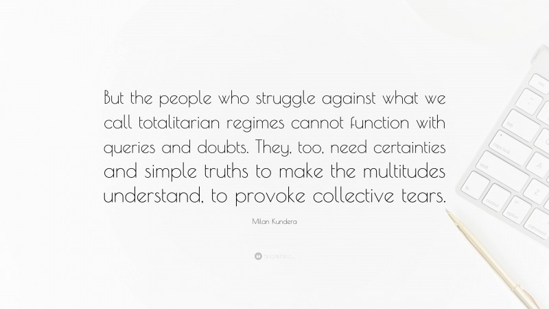 Milan Kundera Quote: “But the people who struggle against what we call totalitarian regimes cannot function with queries and doubts. They, too, need certainties and simple truths to make the multitudes understand, to provoke collective tears.”