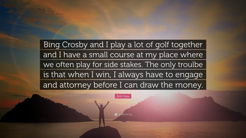 Bob Hope Quote: “Bing Crosby and I play a lot of golf together and I have a small course at my place where we often play for side stakes. The only troulbe is that when I win, I always have to engage and attorney before I can draw the money.”