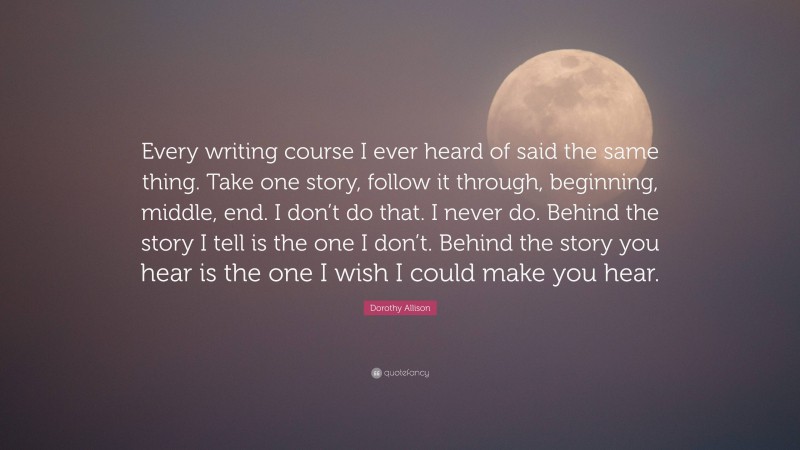 Dorothy Allison Quote: “Every writing course I ever heard of said the same thing. Take one story, follow it through, beginning, middle, end. I don’t do that. I never do. Behind the story I tell is the one I don’t. Behind the story you hear is the one I wish I could make you hear.”