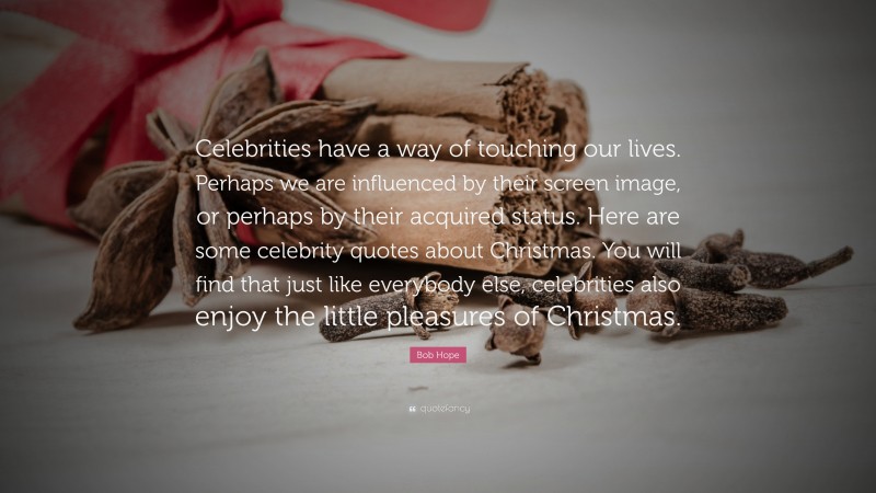 Bob Hope Quote: “Celebrities have a way of touching our lives. Perhaps we are influenced by their screen image, or perhaps by their acquired status. Here are some celebrity quotes about Christmas. You will find that just like everybody else, celebrities also enjoy the little pleasures of Christmas.”