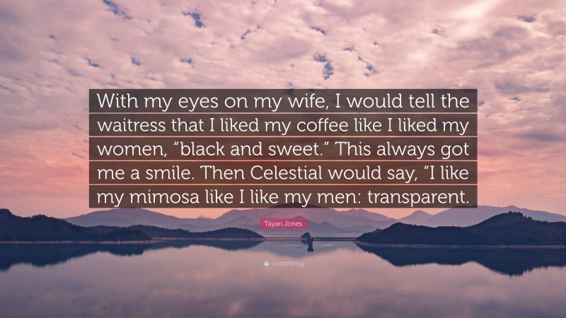 Tayari Jones Quote: “With my eyes on my wife, I would tell the waitress that I liked my coffee like I liked my women, “black and sweet.” This always got me a smile. Then Celestial would say, “I like my mimosa like I like my men: transparent.”