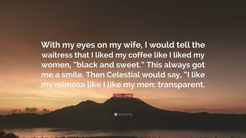 Tayari Jones Quote: “With my eyes on my wife, I would tell the waitress that I liked my coffee like I liked my women, “black and sweet.” This always got me a smile. Then Celestial would say, “I like my mimosa like I like my men: transparent.”