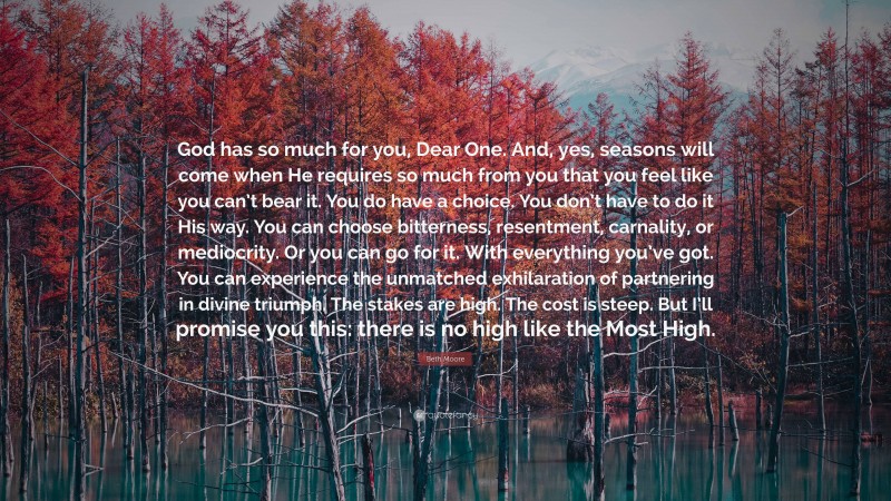 Beth Moore Quote: “God has so much for you, Dear One. And, yes, seasons will come when He requires so much from you that you feel like you can’t bear it. You do have a choice. You don’t have to do it His way. You can choose bitterness, resentment, carnality, or mediocrity. Or you can go for it. With everything you’ve got. You can experience the unmatched exhilaration of partnering in divine triumph. The stakes are high. The cost is steep. But I’ll promise you this: there is no high like the Most High.”