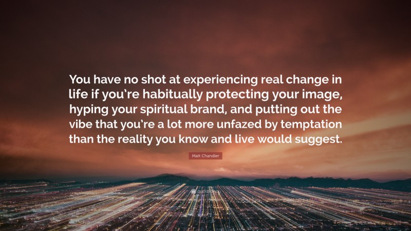 Matt Chandler Quote: “You have no shot at experiencing real change in life if you’re habitually protecting your image, hyping your spiritual brand, and putting out the vibe that you’re a lot more unfazed by temptation than the reality you know and live would suggest.”