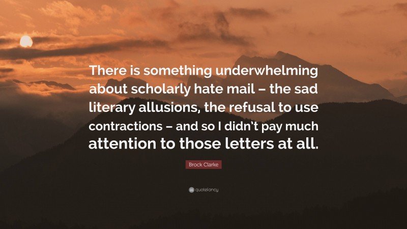 Brock Clarke Quote: “There is something underwhelming about scholarly hate mail – the sad literary allusions, the refusal to use contractions – and so I didn’t pay much attention to those letters at all.”