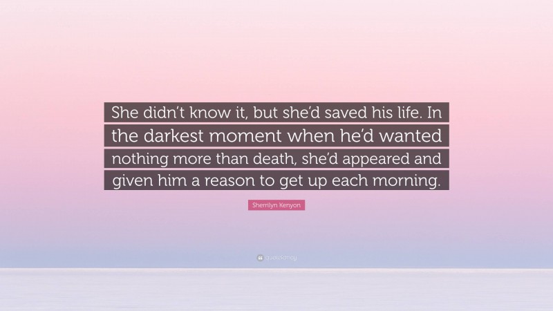 Sherrilyn Kenyon Quote: “She didn’t know it, but she’d saved his life. In the darkest moment when he’d wanted nothing more than death, she’d appeared and given him a reason to get up each morning.”