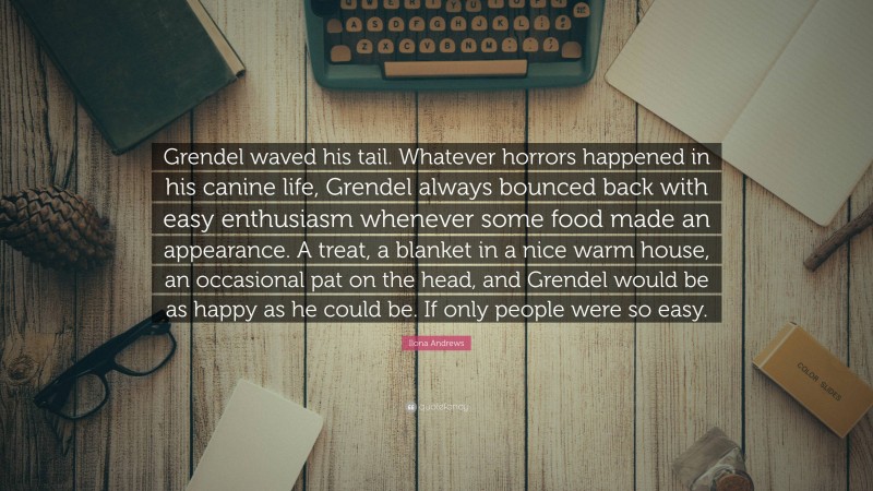 Ilona Andrews Quote: “Grendel waved his tail. Whatever horrors happened in his canine life, Grendel always bounced back with easy enthusiasm whenever some food made an appearance. A treat, a blanket in a nice warm house, an occasional pat on the head, and Grendel would be as happy as he could be. If only people were so easy.”