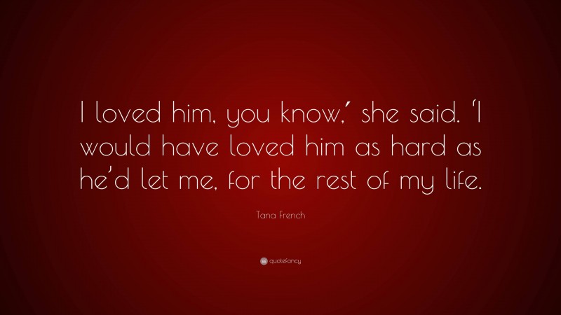 Tana French Quote: “I loved him, you know,′ she said. ‘I would have loved him as hard as he’d let me, for the rest of my life.”
