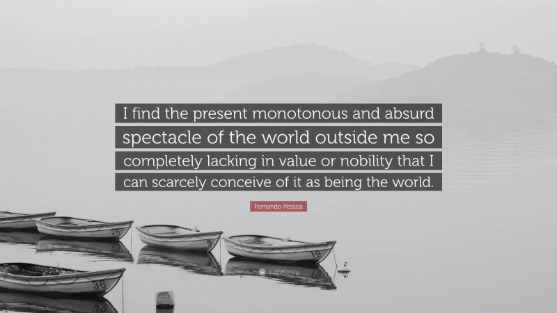 Fernando Pessoa Quote: “I find the present monotonous and absurd spectacle of the world outside me so completely lacking in value or nobility that I can scarcely conceive of it as being the world.”