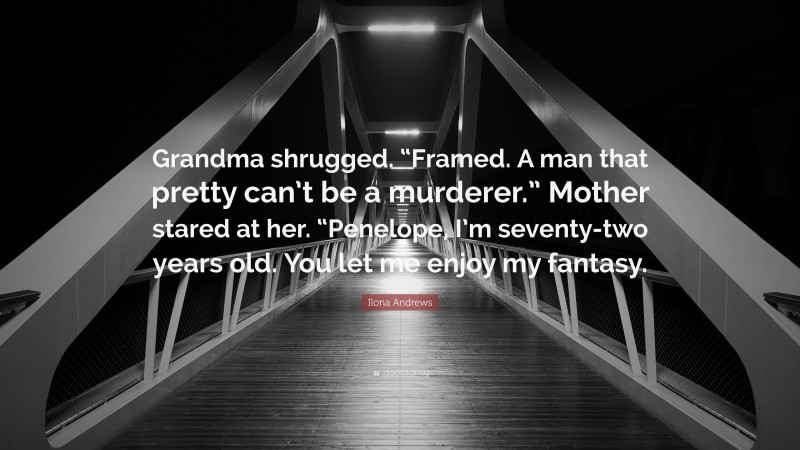 Ilona Andrews Quote: “Grandma shrugged. “Framed. A man that pretty can’t be a murderer.” Mother stared at her. “Penelope, I’m seventy-two years old. You let me enjoy my fantasy.”