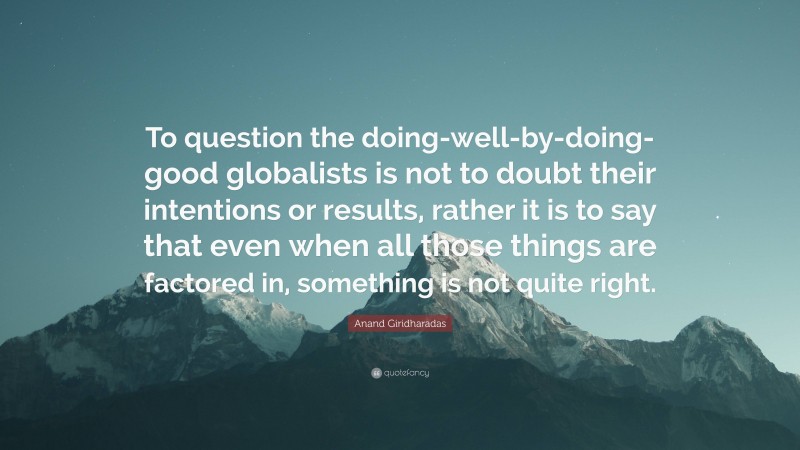 Anand Giridharadas Quote: “To question the doing-well-by-doing-good globalists is not to doubt their intentions or results, rather it is to say that even when all those things are factored in, something is not quite right.”