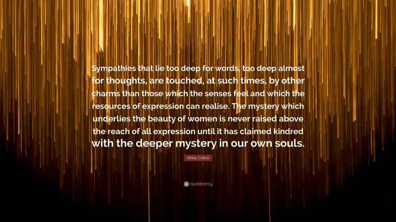 Wilkie Collins Quote: “Sympathies that lie too deep for words, too deep almost for thoughts, are touched, at such times, by other charms than those which the senses feel and which the resources of expression can realise. The mystery which underlies the beauty of women is never raised above the reach of all expression until it has claimed kindred with the deeper mystery in our own souls.”