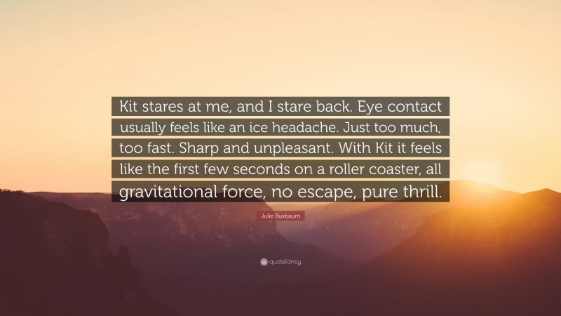 Julie Buxbaum Quote: “Kit stares at me, and I stare back. Eye contact usually feels like an ice headache. Just too much, too fast. Sharp and unpleasant. With Kit it feels like the first few seconds on a roller coaster, all gravitational force, no escape, pure thrill.”