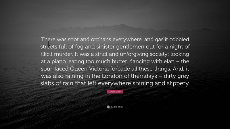 Gideon Defoe Quote: “There was soot and orphans everywhere, and gaslit cobbled streets full of fog and sinister gentlemen out for a night of illicit murder. It was a strict and unforgiving society; looking at a piano, eating too much butter, dancing with elan – the sour-faced Queen Victoria forbade all these things. And, it was also raining in the London of themdays – dirty grey slabs of rain that left everywhere shining and slippery.”