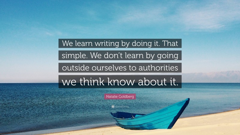 Natalie Goldberg Quote: “We learn writing by doing it. That simple. We don’t learn by going outside ourselves to authorities we think know about it.”