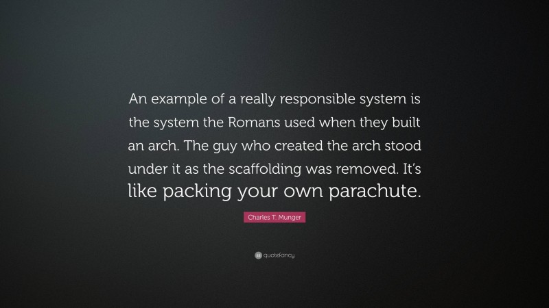 Charles T. Munger Quote: “An example of a really responsible system is the system the Romans used when they built an arch. The guy who created the arch stood under it as the scaffolding was removed. It’s like packing your own parachute.”