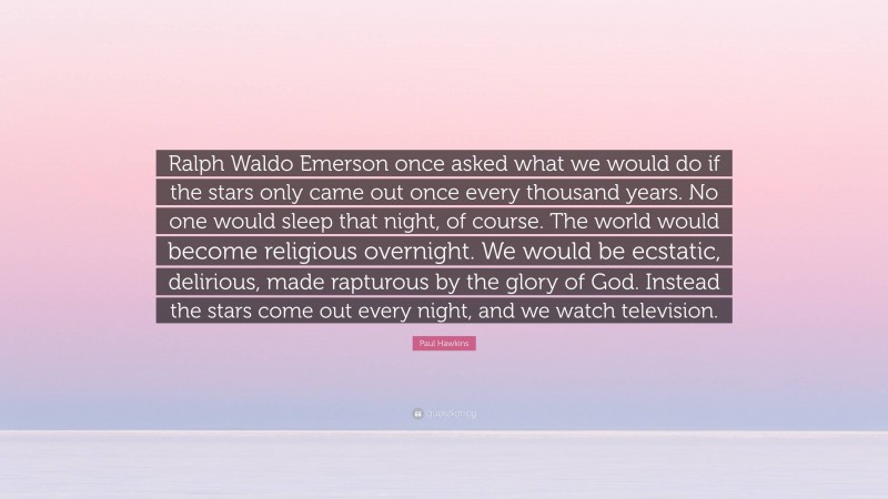 Paul Hawkins Quote: “Ralph Waldo Emerson once asked what we would do if the stars only came out once every thousand years. No one would sleep that night, of course. The world would become religious overnight. We would be ecstatic, delirious, made rapturous by the glory of God. Instead the stars come out every night, and we watch television.”