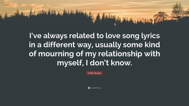 Halle Butler Quote: “I’ve always related to love song lyrics in a different way, usually some kind of mourning of my relationship with myself, I don’t know.”