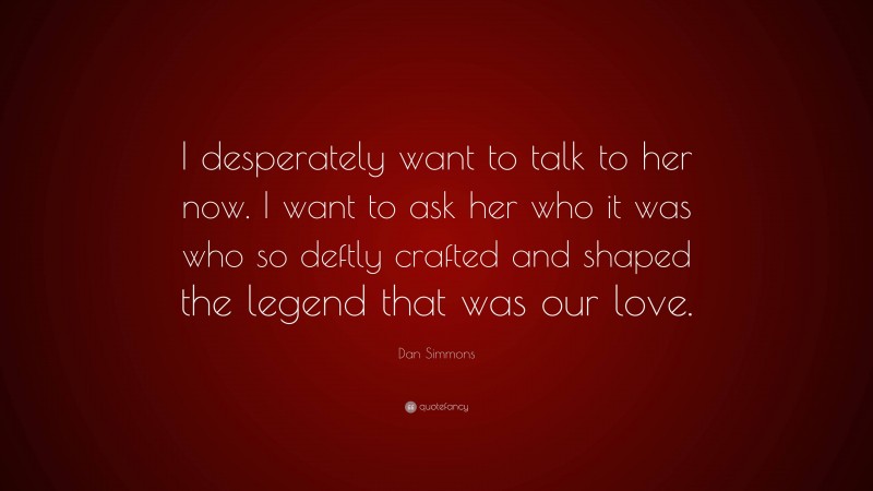 Dan Simmons Quote: “I desperately want to talk to her now. I want to ask her who it was who so deftly crafted and shaped the legend that was our love.”