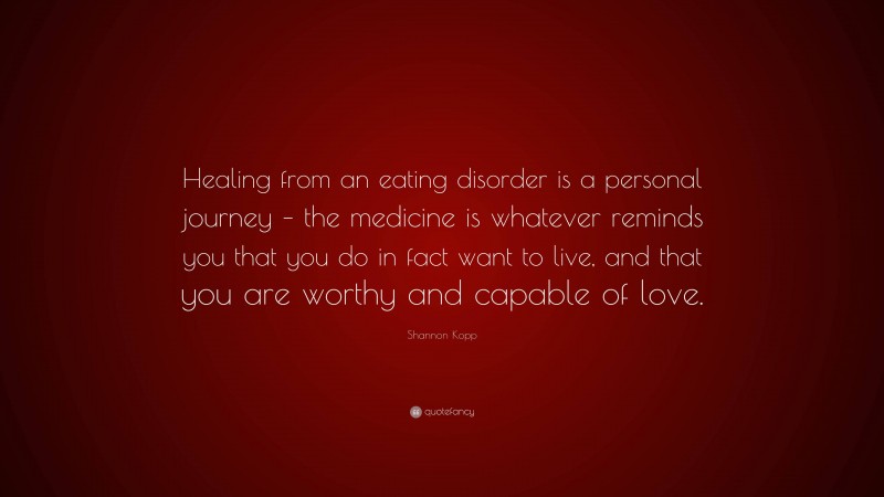 Shannon Kopp Quote: “Healing from an eating disorder is a personal journey – the medicine is whatever reminds you that you do in fact want to live, and that you are worthy and capable of love.”