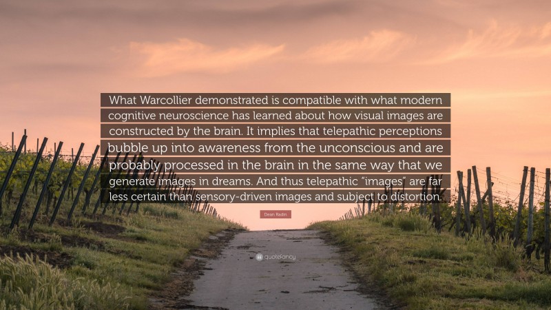 Dean Radin Quote: “What Warcollier demonstrated is compatible with what modern cognitive neuroscience has learned about how visual images are constructed by the brain. It implies that telepathic perceptions bubble up into awareness from the unconscious and are probably processed in the brain in the same way that we generate images in dreams. And thus telepathic “images” are far less certain than sensory-driven images and subject to distortion.”