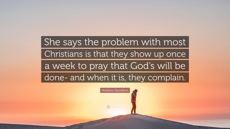 Andrew Davidson Quote: “She says the problem with most Christians is that they show up once a week to pray that God’s will be done- and when it is, they complain.”