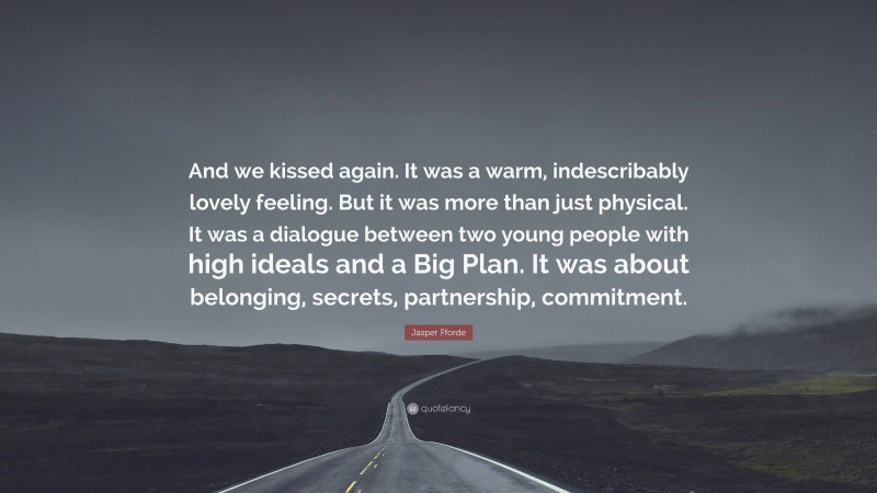 Jasper Fforde Quote: “And we kissed again. It was a warm, indescribably lovely feeling. But it was more than just physical. It was a dialogue between two young people with high ideals and a Big Plan. It was about belonging, secrets, partnership, commitment.”