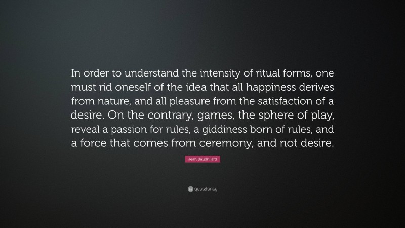 Jean Baudrillard Quote: “In order to understand the intensity of ritual forms, one must rid oneself of the idea that all happiness derives from nature, and all pleasure from the satisfaction of a desire. On the contrary, games, the sphere of play, reveal a passion for rules, a giddiness born of rules, and a force that comes from ceremony, and not desire.”