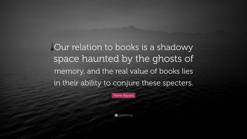 Pierre Bayard Quote: “Our relation to books is a shadowy space haunted by the ghosts of memory, and the real value of books lies in their ability to conjure these specters.”
