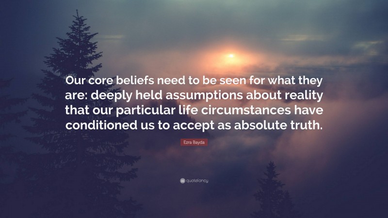 Ezra Bayda Quote: “Our core beliefs need to be seen for what they are: deeply held assumptions about reality that our particular life circumstances have conditioned us to accept as absolute truth.”