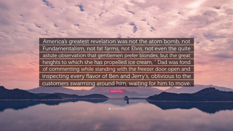 Marisha Pessl Quote: “America’s greatest revelation was not the atom bomb, not Fundamentalism, not fat farms, not Elvis, not even the quite astute observation that gentlemen prefer blondes, but the great heights to which she has propelled ice cream, ” Dad was fond of commenting while standing with the freezer door open and inspecting every flavor of Ben and Jerry’s, oblivious to the customers swarming around him, waiting for him to move.”