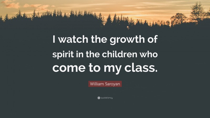 William Saroyan Quote: “I watch the growth of spirit in the children who come to my class.”