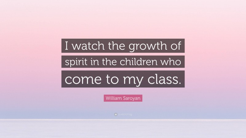 William Saroyan Quote: “I watch the growth of spirit in the children who come to my class.”