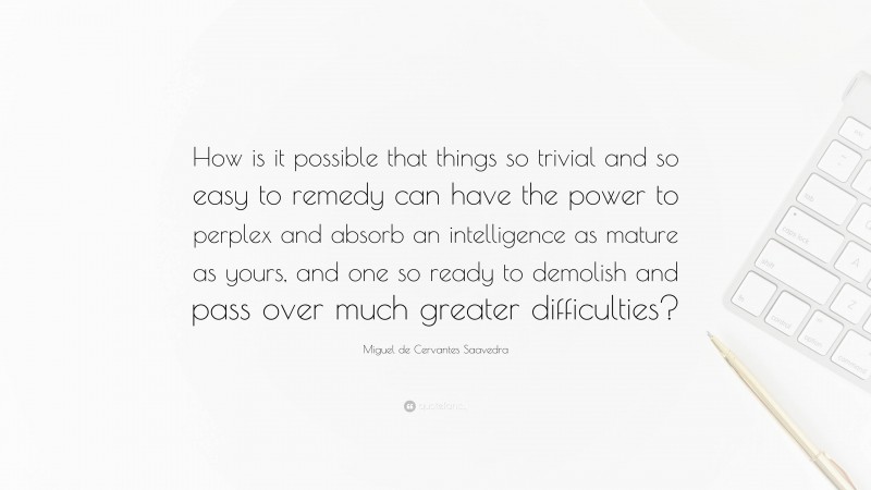 Miguel de Cervantes Saavedra Quote: “How is it possible that things so trivial and so easy to remedy can have the power to perplex and absorb an intelligence as mature as yours, and one so ready to demolish and pass over much greater difficulties?”