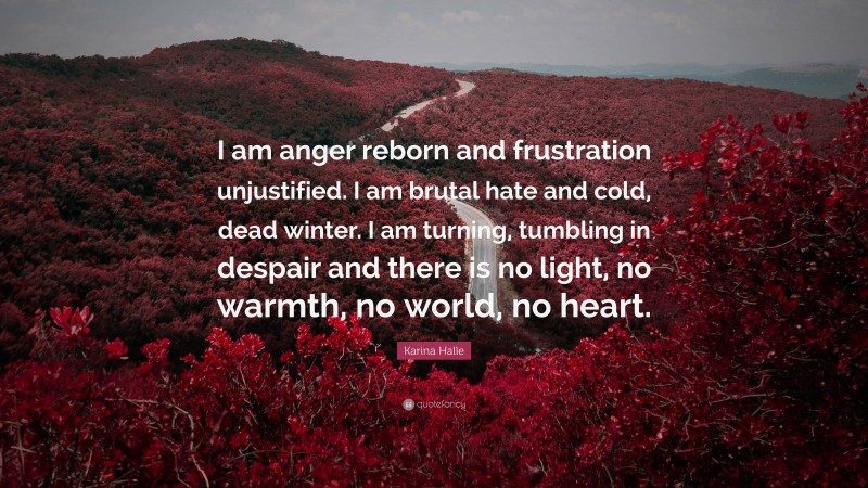 Karina Halle Quote: “I am anger reborn and frustration unjustified. I am brutal hate and cold, dead winter. I am turning, tumbling in despair and there is no light, no warmth, no world, no heart.”