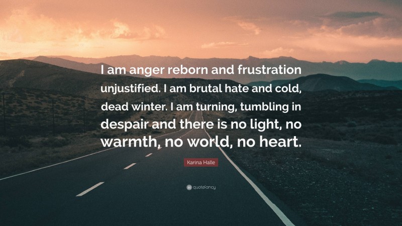 Karina Halle Quote: “I am anger reborn and frustration unjustified. I am brutal hate and cold, dead winter. I am turning, tumbling in despair and there is no light, no warmth, no world, no heart.”