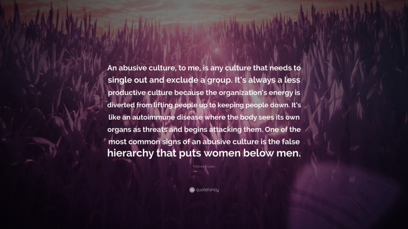 Melinda Gates Quote: “An abusive culture, to me, is any culture that needs to single out and exclude a group. It’s always a less productive culture because the organization’s energy is diverted from lifting people up to keeping people down. It’s like an autoimmune disease where the body sees its own organs as threats and begins attacking them. One of the most common signs of an abusive culture is the false hierarchy that puts women below men.”