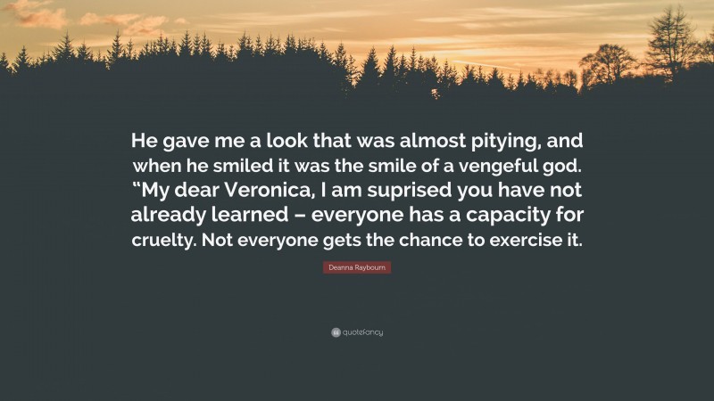 Deanna Raybourn Quote: “He gave me a look that was almost pitying, and when he smiled it was the smile of a vengeful god. “My dear Veronica, I am suprised you have not already learned – everyone has a capacity for cruelty. Not everyone gets the chance to exercise it.”