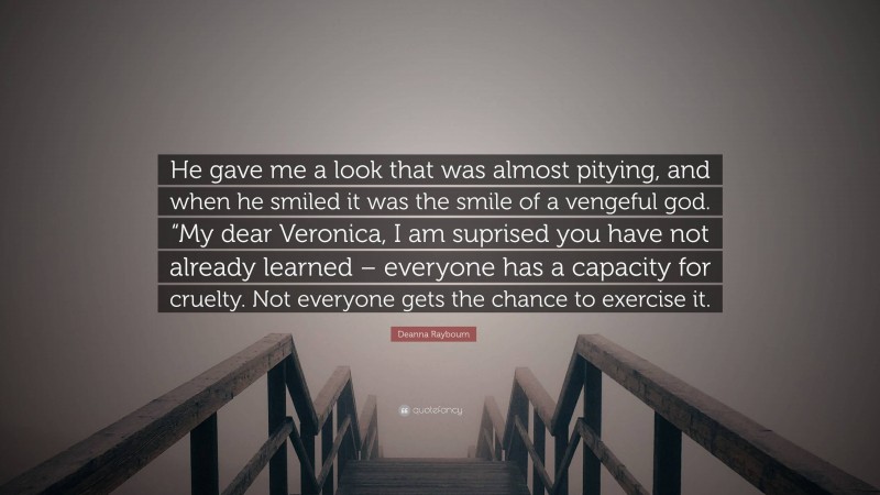 Deanna Raybourn Quote: “He gave me a look that was almost pitying, and when he smiled it was the smile of a vengeful god. “My dear Veronica, I am suprised you have not already learned – everyone has a capacity for cruelty. Not everyone gets the chance to exercise it.”