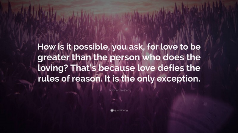 Kamand Kojouri Quote: “How is it possible, you ask, for love to be greater than the person who does the loving? That’s because love defies the rules of reason. It is the only exception.”