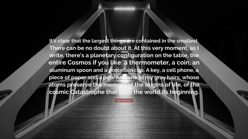 Olga Tokarczuk Quote: “It’s clear that the largest things are contained in the smallest. There can be no doubt about it. At this very moment, as I write, there’s a planetary configuration on the table, the entire Cosmos if you like: a thermometer, a coin, an aluminum spoon and a porcelain cup. A key, a cell phone, a piece of paper and a pen. And one of my gray hairs, whose atoms preserve the memory of the origins of life, of the cosmic Catastrophe that gave the world its beginning.”