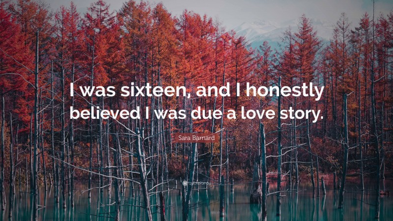 Sara Barnard Quote: “I was sixteen, and I honestly believed I was due a love story.”