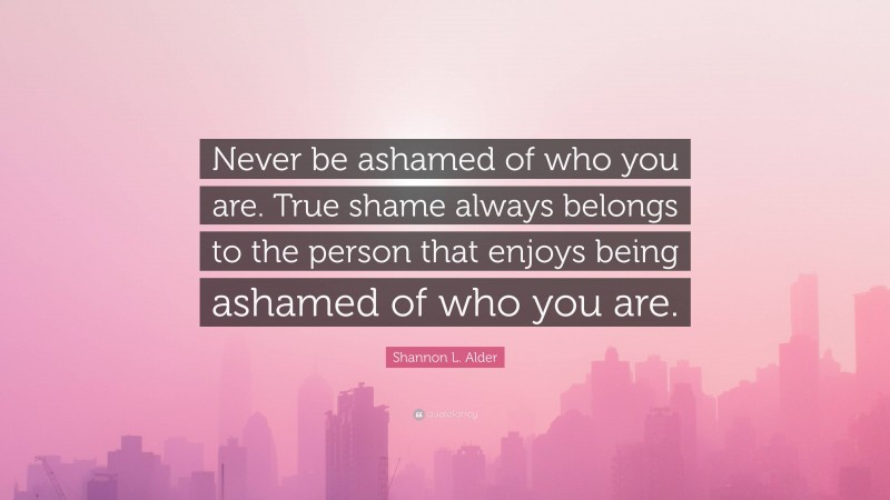 Shannon L. Alder Quote: “Never be ashamed of who you are. True shame always belongs to the person that enjoys being ashamed of who you are.”