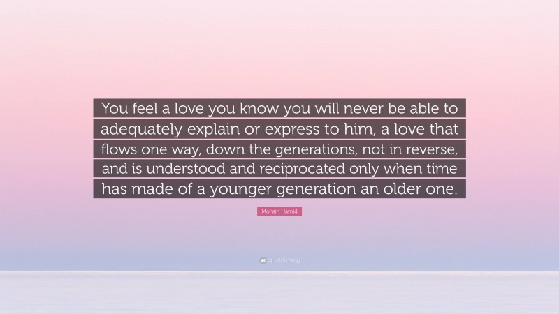 Mohsin Hamid Quote: “You feel a love you know you will never be able to adequately explain or express to him, a love that flows one way, down the generations, not in reverse, and is understood and reciprocated only when time has made of a younger generation an older one.”