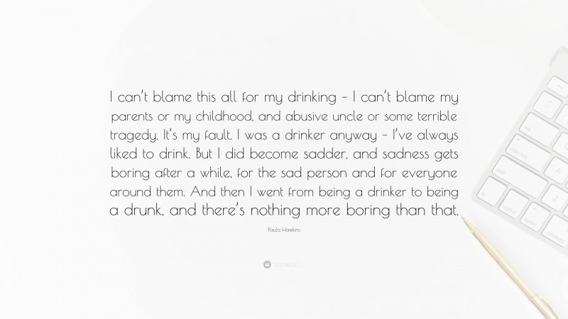 Paula Hawkins Quote: “I can’t blame this all for my drinking – I can’t blame my parents or my childhood, and abusive uncle or some terrible tragedy. It’s my fault. I was a drinker anyway – I’ve always liked to drink. But I did become sadder, and sadness gets boring after a while, for the sad person and for everyone around them. And then I went from being a drinker to being a drunk, and there’s nothing more boring than that.”