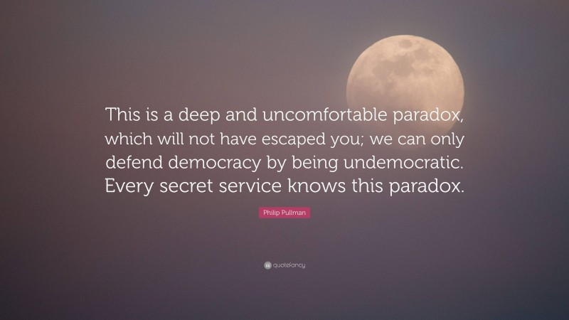 Philip Pullman Quote: “This is a deep and uncomfortable paradox, which will not have escaped you; we can only defend democracy by being undemocratic. Every secret service knows this paradox.”
