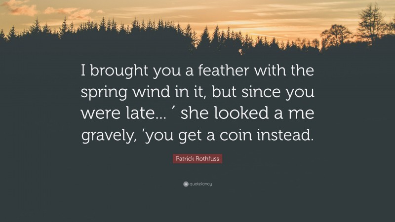 Patrick Rothfuss Quote: “I brought you a feather with the spring wind in it, but since you were late... ′ she looked a me gravely, ’you get a coin instead.”